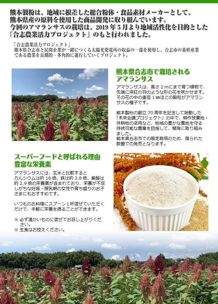 熊本製粉は地域に根差した総合粉体食品素材メーカーとして、熊本県産の原料を使用した商品開発に取り組んでいます。今回のアマランサスの栽培は、2019年5月より地域活性化を目的とした「合志農業活力プロジェクト」のもと行われました。「合志農業活力プロジェクト」熊本県合志市と民間企業が一緒につくる太陽光発電所の収益の一部を使用し、合志市の基幹産業である農業を長期的・多角的に進行していくプロジェクト。熊本県合志市で栽培されるアマランサス。アマランサスは高さ2mにまで育つ植物で、先端に深紅の羽のような形の花を咲かせます。その花の中の直径1㎜ほどの穀粒がアマランサスの種子です。熊本製粉の創立70周年を記念して始動した「未来会議プロジェクト」の中で、九州に多数存在する耕作放棄地を有効利用すべく開発に取り組みました。熊本県合志市での限定栽培のため、限られた数量での発売となります。「スーパーフードと呼ばれる所以豊富な栄養素。アマランサスには、玄米と比較するとカルシウムは約18倍、鉄は約3.8倍、葉酸は約2.9倍の栄養素が含まれており、栄養が不足しがちは妊娠・授乳期の女性や育ち盛りのお子さまにもおすすめです。いつもｍのお料理にスプーン1杯混ぜていただくだけで、手軽に栄養を摂ることができます。※必ず温かいものに混ぜてお召し上がりください。※生食はお控えください