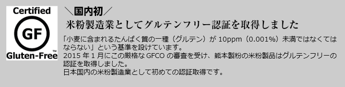 国内初,米粉製造業としてグルテンフリー認証を取得しました,小麦粉含まれるたんぱく質の一種グルテンが10ppm0.001%未満ではなくてはならないという基準を設けています。2015年1月にこの厳格なGFCOの審査を受け、熊本製粉の米粉製品はグルテンフリーの認証を取得しました。日本国内の米粉製造業として初めての認証取得です。