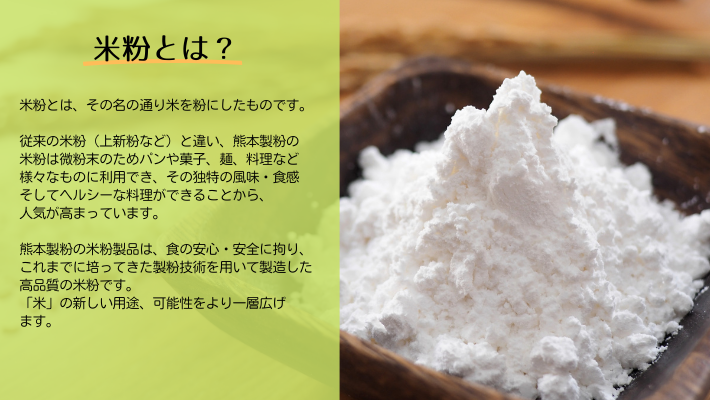 米粉とは？米粉とはその名のとおり米を粉にしたものです。従来の米粉（上新粉など）と違い、熊本製粉の米粉は微粉末のためパンや菓子、麺、料理など様々のものに利用でき、その独特の風味・食感そしてヘルシーな料理ができることから人気が高まっています。