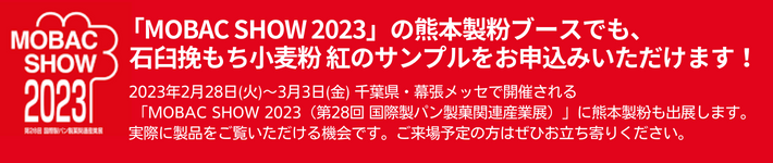 MOBACSHOW2023の熊本製粉ブースでもサンプルをお申込みいただけます。2023年2月28日(火)～3月3日(金) 千葉県・幕張メッセで開催される 「MOBAC SHOW 2023（第28回 国際製パン製菓間連産業展）」に熊本製粉も出展します。実際に製品をご覧いただける機会です。ご来場予定の方はぜひお立ち寄りください。