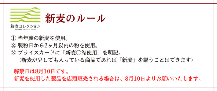 新麦の約束事。下記を満たしたものだけが新麦のパンです。1.当年産。2.製粉日から2か月以内。3.プライスカードに「新麦〇％使用」と必ず明記。（新麦が少しでも入っている商品であれば「新麦」を名乗ることはできます。