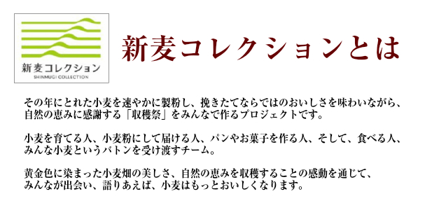 新麦コレクションとは。その年にとれた小麦を速やかに製粉し、挽きたてならではのおいしさを味わいながら、自然のめぐみに感謝する「収穫祭」をみんなでつくるプロジェクトです。小麦を育てる人、そして、食べる人、みんな小麦というバトンを受け渡すチーム。黄金色に染まった小麦畑の美しさ、自然の恵みを収穫することの感動を通じて、みんなが出会い、語り合えば、小麦はもっとおいしくなります