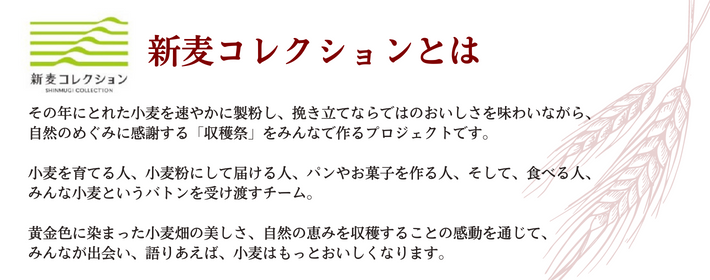 新麦コレクションとは。その年にとれた小麦を速やかに製粉し、挽きたてならではのおいしさを味わいながら、自然のめぐみに感謝する「収穫祭」をみんなでつくるプロジェクトです。小麦を育てる人、そして、食べる人、みんな小麦というバトンを受け渡すチーム。黄金色に染まった小麦畑の美しさ、自然の恵みを収穫することの感動を通じて、みんなが出会い、語り合えば、小麦はもっとおいしくなります